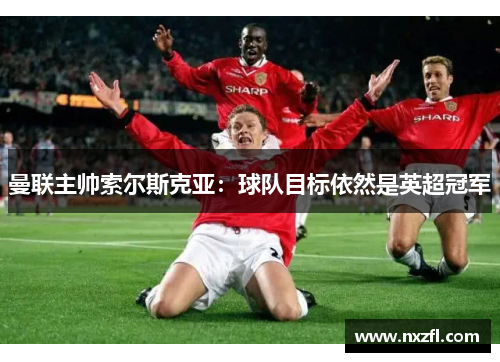 曼联主帅索尔斯克亚：球队目标依然是英超冠军