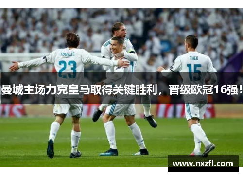 曼城主场力克皇马取得关键胜利，晋级欧冠16强！