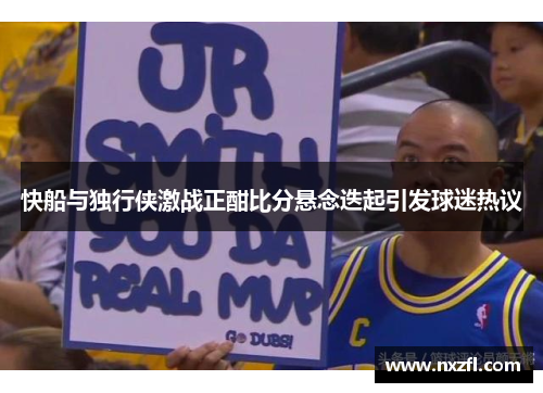 快船与独行侠激战正酣比分悬念迭起引发球迷热议