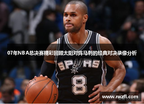 07年NBA总决赛精彩回顾太阳对阵马刺的经典对决录像分析