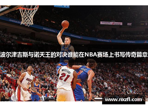 波尔津吉斯与诺天王的对决谁能在NBA赛场上书写传奇篇章